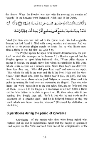 the future. When the Prophet was sent with his message the number of
“guards” in the heavens were increased. Allah savs in the Quran,




“And (the Jinn who had listened to the Quran said): We had sought the
heaven but had found it filled with strong warders and meteors. And we
used to sit on places (high) therein to listen. But he who listens now
finds a flame in wait for him” (al-Jinn S-9).
         The Prophet (peace be upon him) himself described how the jinn
tried to steal the messages in the heaven.A b u Huraira reported that the
Prophet (peace be upon him) informed him, “When Allah decrees a
matter in heaven, the angels move their wings in submission to His word
which is like a chain on a smooth stone. When their hearts are delivered
from fear they say, ‘What did your Lord say?’ and receive the reply,
 ‘That which He said is the truth and He is the Most High and the Most
Great.’ Then those who listen by stealth hear it (i.e., the jinn), and they
are like this, some above others (and           a narrator, illustrated this
point by turning his hand over and separating the fingers). Then one who
hears the word passes it on to the one below him, and so forth until one
 of them passes it to the tongue of a soothsayer or diviner. Often a flame
 catches him before he is able to pass it on. He then mixes with it one
 hundred lies. People then ask, ‘Isn’t it true that he not made su ch a
 statement on a specific date,’ and he is believed because of that one
 word which was heard from the heavens.” (Recorded by al-Bukhari in
 his Sahih.)


 Superstitions during the period of ignorance
         Knowledge of the reason why they were being pelted with
 meteors put an end to superstitious belief that the people of ignorance
 used to pass on. Ibn Abbas narrated from one of the companions



                                  30
 