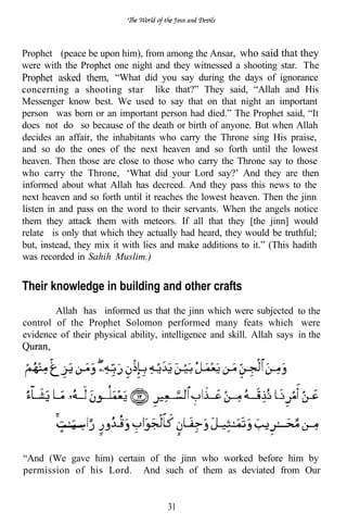 Prophet (peace be upon him), from among the Ansar, who said that they
were with the Prophet one night and they witnessed a shooting star. The
Prophet asked them, “What did you say during the days of ignorance
concerning a shooting star like that?” They said, “Allah and His
Messenger know best. We used to say that on that night an important
person was born or an important person had died.” The Prophet said, “It
does not do so because of the death or birth of anyone. But when Allah
decides an affair, the inhabitants who carry the Throne sing His praise,
and so do the ones of the next heaven and so forth until the lowest
heaven. Then those are close to those who carry the Throne say to those
who carry the Throne, ‘What did your Lord say?’ And they are then
informed about what Allah has decreed. And they pass this news to the
next heaven and so forth until it reaches the lowest heaven. Then the jinn
listen in and pass on the word to their servants. When the angels notice
them they attack them with meteors. If all that they [the jinn] would
relate is only that which they actually had heard, they would be truthful;
but, instead, they mix it with lies and make additions to it.” (This hadith
was recorded in Sahih Muslim.)


Their knowledge in building and other crafts
        Allah has informed us that the jinn which were subjected to the
control of the Prophet Solomon performed many feats which were
evidence of their physical ability, intelligence and skill. Allah says in the




“And (We gave him) certain of the jinn who worked before him by
permission of his Lord. And such of them as deviated from Our


                                     31
 