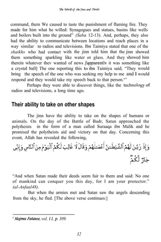 command, them We caused to taste the punishment of flaming fire. They
made for him what he willed: Synagogues and statues, basins like wells
and boilers built into the ground” (Saba 12-13). And, perhaps, they also
had the ability to communicate between locations and reach places in a
way similar to radios and televisions. Ibn Taimiya stated that one of the
shaikhs who had contact with the jinn told him that the jinn showed
                                .
them something sparkling like water or glass. And they showed him
therein whatever thev wanted of news                 it was something like
a crystal ball] The one reporting this        Taimiya said, “They would
bring the speech of the one who was seeking my help to me and would
respond and they would take my speech back to that person.“’
         Perhaps they were able to discover things, like the
 radios and televisions, a long time ago.


Their ability to take on other shapes
        The jinn have the ability to take on the shapes of humans or
animals. On the day of the Battle of Badr, Satan approached the
polytheists in the form of a man called Suraaqa ibn Malik and he
promised the polytheists aid and victory on that day. Concerning this
event, Allah has revealed the following,




 “And when Satan made their deeds seem fair to them and said: No one
 of mankind can conquer you this day, for I am your protector.”
 (al-Anfaal48).
         But when the armies met and Satan saw the angels descending
 from the sky, he fled. [The above verse continues:]



                vol. I,   309.


                                   32
 