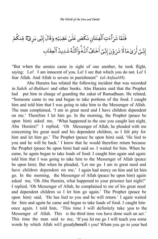 “But w        the armies came in sight of one another, he took flight,
saying:      . I am innocent of you. Lo! I see that which you do not. Lo! I
fear Allah. And Allah is severe in punishment” (al-Anfaal48).
         Abu Huraira has related the following incident that was recorded
in Sahih al-Bukhari and other books. Abu Huraira said that the Prophet
had put him in charge of guarding the zakat of Ramadhaan. He related,
“Someone came to me and began to take portions of the food. I caught
him and told him that I was going to take him to the Messenger of Allah.
The man complained, ‘I am in great need and I have children dependent
on me.’ Therefore I let him go. In the morning, the Prophet (peace be
upon him) asked me, ‘What happened to the one you caught last night,
Abu Huraira?’ I replied, ‘Oh Messenger of Allah, he pleaded with me
concerning his great need and his dependent children, so I felt pity for
him and let him go.’ The Prophet (peace be upon him) said, ‘He lied to
you and he will be back.’ I knew that he would therefore return because
the Prophet (peace be upon him) had said so. I waited for him. When he
came, he again began to take loads of food. I caught him again and again
told him that I was going to take him to the Messenger of Allah (peace
be upon him). But when he pleaded, ‘Let me go. I am in great need and
have children dependent on me,’ I again had mercy on him and let him
go. In the morning, the Messenger of Allah (peace be upon him) again
asked me, ‘Oh Abu Huraira, what happened to your prisoner last night?’
I replied, ‘Oh Messenger of Allah, he complained to me of his great need
and dependent children so I let him go again.’ The Prophet (peace be
upon him) said, ‘He has lied to you and he will return.’ I again waited
for him and again he came and began to take loads of food. I caught him
once again. I told him, ‘This time I will definitely take            to the
Messenger of Allah. This is the third time vou have done such an act.’
This time the man said to me, ‘If you let me go I will teach you some
words by which Allah wil greatly           t you! Wh you go to your bed
 