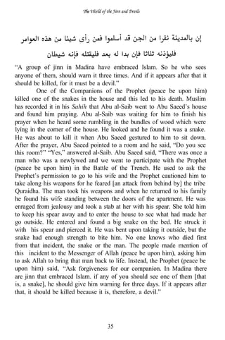 “A group of jinn in Madina have embraced Islam. So he who sees
anyone of them, should warn it three times. And if it appears after that it
should be killed, for it must be a devil.”
          One of the Companions of the Prophet (peace be upon him)
killed one of the snakes in the house and this led to his death. Muslim
has recorded it in his Sahih that Abu al-Saib went to Abu Saeed’s house
and found him praying. Abu al-Saib was waiting for him to finish his
prayer when he heard some rumbling in the bundles of wood which were
lying in the corner of the house. He looked and he found it was a snake.
He was about to kill it when Abu Saeed gestured to him to sit down.
After the prayer, Abu Saeed pointed to a room and he said, “Do you see
this room? “Yes,” answered al-Saib. Abu Saeed said, “There was once a
man who was a newlywed and we went to participate with the Prophet
(peace be upon him) in the Battle of the Trench. He used to ask the
Prophet’s permission to go to his wife and the Prophet cautioned him to
take along his weapons for he feared [an attack from behind by] the tribe
Quraidha. The man took his weapons and when he returned to his family
he found his wife standing between the doors of the apartment. He was
enraged from jealousy and took a stab at her with his spear. She told him
to keep his spear away and to enter the house to see what had made her
go outside. He entered and found a big snake on the bed. He struck it
with his spear and pierced it. He was bent upon taking it outside, but the
snake had enough strength to bite him. No one knows who died first
from that incident, the snake or the man. The people made mention of
this incident to the Messenger of Allah (peace be upon him), asking him
to ask Allah to bring that man back to life. Instead, the Prophet (peace be
upon him) said, “Ask forgiveness for our companion. In Madina there
are jinn that embraced Islam. if any of you should see one of them [that
is, a snake], he should give him warning for three days. If it appears after
that, it should be killed because it is, therefore, a devil.”




                                    35
 