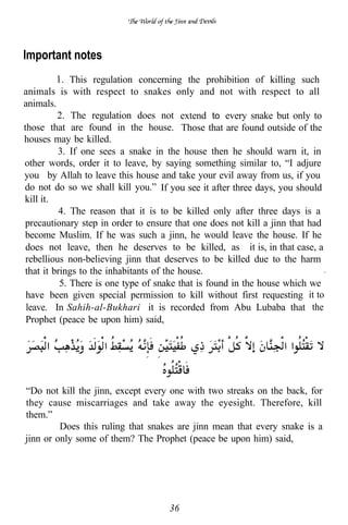 Important notes
             This regulation concerning the prohibition of killing such
animals is with respect to snakes only and not with respect to all
animals.
         2. The regulation does not extend to every snake but only to
those that are found in the house. Those that are found outside of the
houses may be killed.
          3. If one sees a snake in the house then he should warn it, in
other words, order it to leave, by saying something similar to, “I adjure
you by Allah to leave this house and take your evil away from us, if you
do not do so we shall kill you.” If you see it after three days, you should
kill it.
          4. The reason that it is to be killed only after three days is a
precautionary step in order to ensure that one does not kill a jinn that had
become Muslim. If he was such a jinn, he would leave the house. If he
 does not leave, then he deserves to be killed, as it is, in that case, a
 rebellious non-believing jinn that deserves to be killed due to the harm
that it brings to the inhabitants of the house.                              .
          5. There is one type of snake that is found in the house which we
 have been given special permission to kill without first requesting it to
 leave. In Sahih-al-Bukhari it is recorded from Abu Lubaba that the
 Prophet (peace be upon him) said,




“Do not kill the jinn, except every one with two streaks on the back, for
they cause miscarriages and take away the eyesight. Therefore, kill
them.”
         Does this ruling that snakes are jinn mean that every snake is a
jinn or only some of them? The Prophet (peace be upon him) said,




                                     36
 