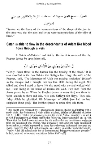 Tie      of the




                                                                                       I



“Snakes are the forms of the transmutations of the shape of the jinn in
the same way that the apes and swine were transmutations of the tribe of
Israel.“’


Satan is able to flow in the descendants of Adam like blood
          flows through a vein.
        In Sahih al-Bukhari and Sahih                           it is recorded that the
Prophet (peace be upon him) said,



“Verily, Satan flows in the          like the flowing of the blood.” It is
also recorded in the two Sahihs that Safiyya bint Hayy, the wife of the
Prophet, said, “The Messenger of Allah was making ‘seclusion’
in the mosque and I brought him his loin cloth during the night. We
talked and then I stood to leave. He also stood with me and walked with
me. was living in the house of Usama ibn Zaid. Two men from the
Ansar passed by us. When the Prophet (peace be upon him) saw them he
went quickly to them and said, ‘It is only          bint       They said,
‘May Allah be glorified, Oh Messenger of Allah [we had no bad
suspieion about you].’ The Prophet (peace be upon him) told them,

 This hadith was recorded b at-Tabaraani and             ash-Shaikh in                 with a
       chain. See Muhamma Nasir al-Din al-Albani,                  al-Ahaditb
vol.      p.     [That is the reference given in the text in Arabic. In reality, it is
p.       Furthermore,              makes the following important point on
        that this hadith does not mean that the snakes that are in existence to
from the transmuted jinn. Instead, what it means is that some jinn were transmuted
into snakes, as what ha               to those Jews who were transmuted into apes and
swine. However, they di not procreate, as is stated in another authentic hadith,
‘Verily, Allah did not make for any of the transmuted         s procreation or posterity.’
In fact,, apes and swine were in existence before


                                             37
 