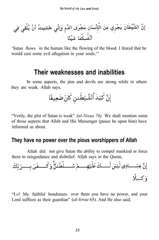 and




‘Satan flows in the human like the flowing of the blood. I feared that he
would cast some evil allegation in your souls.“’



            Their weaknesses and inabilities
        In some aspects, the jinn and devils are strong while in others
they are weak. Allah says,




“Verily, the plot of Satan is weak” (al-Nisaa 76). We shall mention some
of those aspects that Allah and His Messenger (peace be upon him) have
informed us about.


They have no power over the pious worshippers of Allah
        Allah did not give Satan the ability to compel mankind or force
them to misguidance and disbelief. Allah says in the Quran,




    . My faithful bondsmen- over them you have no power, and your
Lord suffices as their guardian”     65). And He also said,




                                  38
 