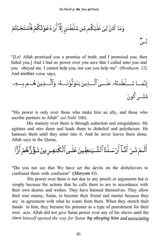 tfie   ad




“[Lo! Allah promised you a promise of truth; and I promised you, then
failed you.] And I had no power over you save that I called unto you and
you obeyed me. I cannot help you, nor can you help me” (Ibraheem 22).
And           verse




“His power is only over those who make him an ally, and those who
ascribe partners to Allah” (al-Nahl 100).
         His mastery over them is through seduction and misguidance. He
agitates and stirs them and leads them to disbelief and polytheism. He
harasses them until they enter into it. And he never leaves them alone.
Allah says in the Quran,




      you not see that We have set the devils on the disbelievers to
confound them with confusion”             83).
         His power over them is not due to any proofs or arguments but is
simply because the actions that he calls them to are in accordance with
their own desires and wishes. They have harmed themselves. They allow
their true enemy, Satan, to become their friend and master because they
are in agreement with what he wants from them. When they stretch their
hands to him, they become his prisoner as a type of punishment for their
own acts. Allah did not give Satan power over any of his slaves until the
      himself opened the way for Satan by obeying him


                                  40
 