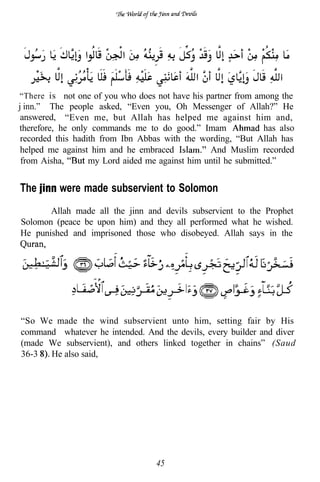 “There is not one of you who does not have his partner from among the
j inn.” The people asked, “Even you, Oh Messenger of Allah?” He
 answered, “Even me, but Allah has helped me against him and,
therefore, he only commands me to do good.” Imam                has also
 recorded this hadith from Ibn Abbas with the wording, “But Allah has
 helped me against him and he embraced           And Muslim recorded
 from Aisha,       my Lord aided me against him until he submitted.”


The       were made subservient to Solomon
       Allah made all the jinn and devils subservient to the Prophet
Solomon (peace be upon him) and they all performed what he wished.
He punished and imprisoned those who disobeyed. Allah says in the




“So We made the wind subservient unto him, setting fair by His
command whatever he intended. And the devils, every builder and diver
(made We subservient), and others linked together in chains” (Saud
36-3  He also said,




                                   45
 