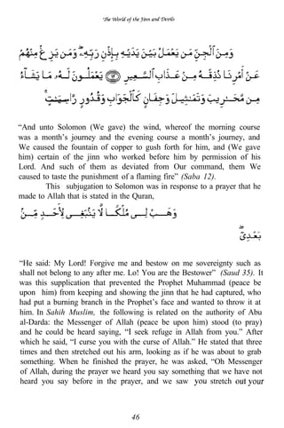 “And unto Solomon (We gave) the wind, whereof the morning course
was a month’s journey and the evening course a month’s journey, and
We caused the fountain of copper to gush forth for him, and (We gave
him) certain of the jinn who worked before him by permission of his
Lord. And such of them as deviated from Our command, them We
caused to taste the punishment of a flaming fire” (Saba 12).
        This subjugation to Solomon was in response to a prayer that he
made to Allah that is stated in the Quran,




“He said: My Lord! Forgive me and bestow on me sovereignty such as
shall not belong to any after me. Lo! You are the Bestower” (Saud 35). It
was this supplication that prevented the Prophet Muhammad (peace be
upon him) from keeping and showing the jinn that he had captured, who
had put a burning branch in the Prophet’s face and wanted to throw it at
him. In Sahih Muslim, the following is related on the authority of Abu
al-Darda: the Messenger of Allah (peace be upon him) stood (to pray)
and he could be heard saying,       seek refuge in Allah from you.” After
which he said, “I curse you with the curse of Allah.” He stated that three
times and then stretched out his arm, looking as if he was about to grab
something. When he finished the prayer, he was asked, “Oh Messenger
of Allah, during the prayer we heard you say something that we have not
heard you say before in the prayer, and we saw             stretch



                                  46
 