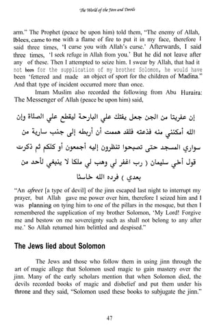 arm.” The Prophet (peace be upon him) told them, “The enemy of Allah,
                   with a flame of fire to put it in my face, therefore
said three times,     curse you with Allah’s curse.’ Afterwards, I said
three times, ‘I seek refuge in Allah from you.’ But he did not leave after
any of these. Then I attempted to seize him. I swear by Allah, that had it
not      for the supplication of my brother Solomon, he would have
been ‘fettered and made an object of sport for the children of
And that type of incident occurred more than once.
        Imam Muslim also recorded the following from Abu
The Messenger of Allah (peace be upon him) said,




“An        [a type of devil] of the jinn escaped last night to interrupt my
prayer, but Allah gave me power over him, therefore I seized him and I
was            on tying him to one of the pillars in the mosque, but then I
remembered the supplication of my brother Solomon, ‘My Lord! Forgive
me and bestow on me sovereignty such as shall not belong to any after
me.’ So Allah returned him belittled and despised.”


The Jews lied about Solomon
        The Jews and those who follow them in using jinn through       the
art of magic allege that Solomon used magic to gain mastery over       the
jinn. Many of the early scholars mention that when Solomon died,       the
devils recorded books of magic and disbelief and put them under         his
       and they said, “Solomon used these books to subjugate the jinn.”


                                     47
 