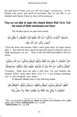 fire     flash of brass, and you will not escape” (al-Rahmaan 33-35).
Despite their power and speed of movement, they are not able to g o
beyond such limits; if they try, they will be destroyed.

They are not able to open the closed doors that                   have had
        the name of Allah mentioned over them
        The Prophet (peace be upon him) stated,




“Close the doors and mention Allah’s name upon them, for Satan cannot
open a door that has been closed up upon him [and has had the name of
Allah mentioned over it].“’ There is also the following hadith in the two
Sahihs,




“Certainly, Satan does not open a shut door. Tie your buckets and
mention Allah’s name upon them, even if it is just putting something
over it, and extinguish your lamps?
         In                 there is the following hadith,




 This was recorded by        Dawud,         ibn Hibban and al-Haakim with a
chain. See al-Abani,                vol. 1, p.
                vol. 1, p. 270.
 