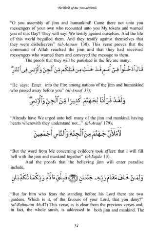 of the   ad



    you assembly of jinn and humankind! Came there not unto you
messengers of your own who recounted unto you My tokens and warned
you of this Day? They will say: We testify against ourselves. And the life
of this world beguiled them. And they testify against themselves that
they were disbelievers” (al-Anaam 130). This verse proves that the
command of Allah reached the jinn and that they had received
messengers who warned them and conveyed the message to them.
        The proofs that they will be punished in the fire are many:




“He says: Enter into the Fire among nations of the jinn and humankind
who passed away before you” (al-Araaf 37);




“Already have We urged unto hell many of the jinn and mankind, having
hearts wherewith they understand not...” (al-Araaf 179);




“But the word from Me concerning evildoers took effect: that I will fill
hell with the jinn and mankind together” (al-Sajda 13).
         And the proofs that the believing jinn will enter paradise
include,




“But for him who fears the standing before his Lord there are two
gardens. Which is it, of the favours of your Lord, that you deny?”
(al-Rahmaan 46-47) This verse, as is clear from the previous verses and,
in fact, the whole surah, is addressed to both jinn and mankind. The


                                   54
 