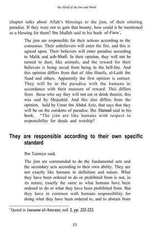 chapter talks about Allah’s blessings to the jinn, of their entering
paradise. If they were not to gain that bounty, how could it be mentioned
as a blessing for them? Ibn Mufleh said in his book
        The jinn are responsible for their actions according to the
        consensus. Their unbelievers will enter the fire, and this is
        agreed upon. Their believers will enter paradise according
        to Malik and              In their opinion, they will not be
        turned to dust, like animals, and the reward for their
        believers is being saved from being in the hell-fire. And
        this opinion differs from that of Abu Hanifa, al-Laith ibn
        Saad and others. Apparently the first opinion is correct.
        They will be in the paradise with the humans in
        accordance with their measure of reward. This differs
        from those who say they will not eat or drink therein; this
        was said by Mujaahid. And this also differs from the
        opinion, held by Umar ibn Abdul Aziz, that says that they
        will be on the outskirts of paradise. Ibn          said in his
        book, “The jinn are like humans with respect to
        responsibility for deeds and worship?


They are responsible according to their own specific
     standard
        Ibn Taimiya said,
        The jinn are commanded to do the fundamental acts and
        the secondary acts according to their own ability. They are
        not exactly like humans in definition and nature. What
        they have been ordered to do or prohibited from is not, in
        its nature, exactly the same as what humans have been
        ordered to do or what they have been prohibited from. But
        they have in common with humans responsibility for
        doing what they have been ordered to, and to abstain from

Quoted in         al-Anwaar, vol. 2, pp. 222-223.
 