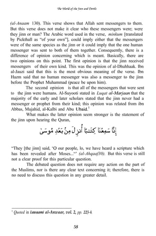(al-Anaam 130). This verse shows that Allah sent messengers to them.
But this verse does not make it clear who these messengers were; were
they jinn or man? The Arabic word used in the verse, minkum [translated
by Pickthall as “of your own”], could imply either that the messengers
were of the same species as the jinn or it could imply that the one human
messenger was sent to both of them together. Consequently, there is a
difference of opinion concerning which is meant. Basically, there are
two opinions on this point. The first opinion is that the jinn received
messengers of their own kind. This was the opinion of al-Dhuhhaak. Ibn
al-Jauzi said that this is the most obvious meaning of the verse. Ibn
Hazm said that no human messenger was also a messenger to the jinn
 before the Prophet Muhammad (peace be upon him).
          The second opinion is that all of the messengers that were sent
 to the jinn were humans. Al-Suyooti stated in Luqat                that the
 majority of the early and later scholars stated that the jinn never had a
 messenger or prophet from their kind; this opinion was related from ibn
 Abbas, Mujahid, al-Kalbi and Abu
          What makes the latter opinion seem stronger is the statement of
 the jinn upon hearing the Quran,




“They [the jinn] said,     our people, lo, we have heard a scripture which
has been revealed after Moses...“’ (al-Ahqaaf30). But this verse is still
not a clear proof for this particular question.
         The debated question does not require any action on the part of
the Muslims, nor is there any clear text concerning it; therefore, there is
no need to discuss this question in any greater detail.




  Quoted in        al-Anwaar, vol. 2, pp.


                                    58
 