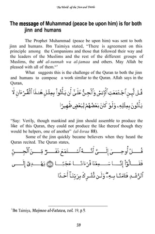 of




The             of Muhammad (peace be upon him) is for both
         jinn and humans
         The Prophet Muhammad (peace be upon him) was sent to both
jinn and humans. Ibn Taimiya stated, “There is agreement on this
principle among the Companions and those that followed their way and
the leaders of the Muslims and the rest of the different groups of
 Muslims, the         al-sunnah wa al-jamaa and others. May Allah be
 pleased with all of them.“’
         What suggests this is the challenge of the Quran to both the jinn
 and humans to compose a work similar to the Quran. Allah says in the




“Say: Veri     though mankind and jinn should assemble to produce the
     of this Quran, they could not produce the like thereof though they
would be helpers, one of another” (al-Israa
        Some of the jinn quickly became believers when they heard the
Quran recited. The Quran states,




      Taimiya, Majmoo al-Fatawa, vol. 19,


                                        59
 