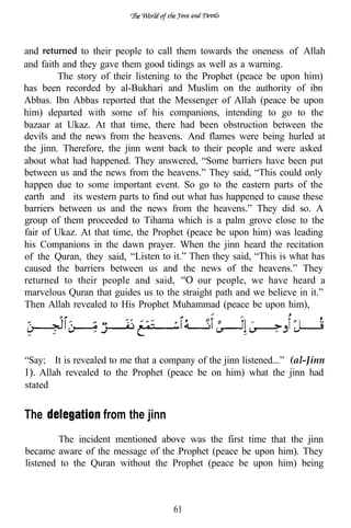 and           to their people to call them towards the oneness of Allah
and faith and they gave them good tidings as well as a warning.
         The story of their listening to the Prophet (peace be upon him)
has been recorded by al-Bukhari and Muslim on the authority of ibn
Abbas. Ibn Abbas reported that the Messenger of Allah (peace be upon
him) departed with some of his companions, intending to go to the
bazaar at Ukaz. At that time, there had been obstruction between the
devils and the news from the heavens. And flames were being hurled at
the jinn. Therefore, the jinn went back to their people and were asked
about what had happened. They answered, “Some barriers have been put
between us and the news from the heavens.” They said, “This could only
happen due to some important event. So go to the eastern parts of the
earth and its western parts to find out what has happened to cause these
barriers between us and the news from the heavens.” They did so. A
group of them proceeded to Tihama which is a palm grove close to the
fair of Ukaz. At that time, the Prophet (peace be upon him) was leading
his Companions in the dawn prayer. When the jinn heard the recitation
of the Quran, they said, “Listen to it.” Then they said, “This is what has
caused the barriers between us and the news of the heavens.” They
returned to their people and said,          our people, we have heard a
marvelous Quran that guides us to the straight path and we believe in it.”
Then Allah revealed to His Prophet Muhammad (peace be upon him),




“Say; It is revealed to me that a company of the jinn listened...” (al-Jinn
    Allah revealed to the Prophet (peace be on him) what the jinn had
stated


The                from the jinn
         The incident mentioned above was the first time that the jinn
became aware of the message of the Prophet (peace be upon him). They
listened to the Quran without the Prophet (peace be upon him) being



                                     61
 