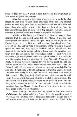 the   and



aware of their presence. A group of them believed in it and went back to
their people to spread the message.
          After that incident, a delegation of the jinn met with the Prophet
(peace be upon him) to gain some knowledge from him. The Prophet
(peace be upon him) gave them an appointment and met with them and
taught them what Allah prescribed for them and he read the Quran to
them and informed them of the news of the heavens. This latter incident
 occurred in Makkah before the Prophet’s migration to Madina.
          Muslim, in his Sahih, and            in his          recorded from
 Alqama that he had asked Abdullah ibn Masud if anyone had
 accompanied the Prophet (peace be upon him) on the night that the
 Prophet (peace be upon him) met with the jinn. Ibn Masud said, “No,
 none of us did. But we were in the company of the Messenger of Allah
 (peace be upon him) that night in Makkah and we missed him. We
 searched for him in the valleys and the hills and said, ‘He has either been
 taken away [by the jinn] or has been secretly killed.’ He said, ‘We spent
 the worst night which people could ever spend. When it was dawn we
 saw him coming from the direction of Hiraa. We said, ‘Messenger of
 Allah, we missed you and searched for you but we could not find you
 and we spent the worst night which people could ever spend.’ He [the
 Prophet] said, ‘There came to me someone inviting me on behalf of the
 jinn and I went along with him and recited to them the Quran.’ He said,
  ‘He then went along with us and showed us their traces and traces of
 their embers.’ They [the jinn] asked him about their food and he said,
  ‘Every bone on which the name of Allah is recited is your provision. The
 time it will fall in your hands, it would be covered with flesh. And the
  dung of the camels is fodder for your animals.“’ And in al-Tabari’s
  narration from ibn Masud,         stayed one night reciting to the jinn at a
  place called al-Hujoon [in Makkah]
           From among the verses that he recited to them was surah
                  In another hadith, the Prophet (peace be upon him) said, “I
  read it [surah al-Rahmaan] to the jinn on the night of the jinn and they
  had a better response to it than you did. When I came to, ‘Which of the
 