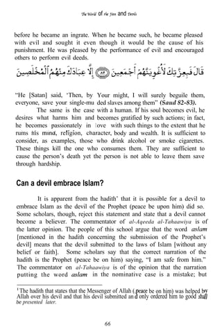 of        and


before he became an ingrate. When he became such, he became pleased
with evil and sought it even though it would be the cause of his
punishment. He was pleased by the performance of evil and encouraged
others to perform evil deeds.




“He [Satan] said, ‘Then, by Your might, I will surely beguile them,
everyone, save your single-mu ded slaves among them” (Saud 82-83).
        The same is the case with a human. If his soul becomes evil, he
desires what harms him and becomes gratified by such actions; in fact,
he becomes passionately in 1 ove with such things to the extent that he
  .
rums nis         religion,           body and wealth. It is sufficient to
               .
       1   l       1          1




consider, as examples, those who drink alcohol or smoke cigarettes.
These things kill the one who consumes them. They are sufficient to
cause the person’s death yet the person is not able to leave them save
through hardship.


Can a devil embrace Islam?
         It is apparent from the hadith’ that it is possible for a devil to
embrace Islam as the devil of the Prophet (peace be upon him) did so.
Some scholars, though, reject this statement and state that a devil cannot
become a believer. The commentator of al-Aqeeda al-Tahaawiya is of
the latter opinion. The people of this school argue that the word
[mentioned in the hadith concerning the submission of the Prophet’s
devil] means that the devil submitted to the laws of Islam [without any
belief or faith]. Some scholars say that the correct narration of the
hadith is the Prophet (peace be on him) saying, “I am safe from him.”
The commentator on al-Tahaawiya is of the opinion that the narration
putting the word              in the nominative case is a mistake; but

 The hadith that states that the Messenger of Allah (    be on him) was helped b
Allah over his devil and that his devil submitted an only ordered him to good
be presented later.



                                       66
 