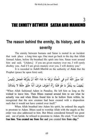 3



The reason behind the enmity, its history, and its
                    severity
        The enmity between humans and Satan is rooted in an incident
that took place a long time ago. One must go back to the day that Allah
formed Adam, before He breathed His spirit into him. Satan went around
him and said, “[Adam,] if you are given mastery over me, I will surely
disobey you. And if am given mastery over you, I will destroy you.”
        It is recorded in             on the authority of       that the
Prophet (peace be upon him) said,




“When Allah fashioned Adam in Paradise, He left him as long as He
wished to leave him. Then Iblees roamed around him to see what he
actually was and when Iblees found him to be hollow from within, he
recognized that the new creature had been created with a disposition
such that it would not have control over itself.”
         When Allah breathed into Adam his spirit, he ordered the angels
to prostrate to Adam. Iblees used to worship Allah with the angels so the
order was also addressed to him. But Iblees considered himself too great
and, out of pride, he refused to prostrate to Adam. He cried, “I am better
than him. You created
than him. You created me from fire and you created him from clay.”



                                     69
 