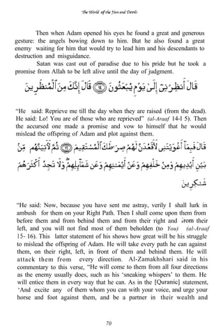 of



         Then when Adam opened his eyes he found a great and generous
gesture: the angels bowing down to him. But he also found a great
enemy waiting for him that would try to lead him and his descendants to
destruction and misguidance.
         Satan was cast out of paradise due to his pride but he took a
promise from Allah to be left alive until the day of judgment.




“He said: Reprieve me till the day when they are raised (from the dead).
He said: Lo! You are of those who are reprieved” (al-Araaf 14-l 5). Then
the accursed one made a promise and vow to himself that he would
mislead the offspring of Adam and plot against them.




“He said: Now, because you have sent me astray, verily I shall lurk in
ambush for them on your Right Path. Then I shall come upon them from
before them and from behind them and from their right and              their
left, and you will not find most of them beholden (to You)” (al-Araaf
     16). This latter statement of his shows how great will be his struggle
to mislead the offspring of Adam. He will take every path he can against
them, on their right, left, in front of them and behind them. He will
attack them from every direction. Al-Zamakhshari said in his
commentary to this verse, “He will come to them from all four directions
as the enemy usually does, such as his ‘sneaking whispers’ to them. He
will entice them in every way that he can. As in the             statement,
‘And excite any of them whom you can with your voice, and urge your
horse and foot against them, and be a partner in their wealth and



                                      70
 