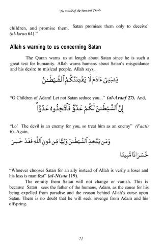 children, and promise them. Satan promises them only to deceive’
(al-Israa


Allah’s warning to us concerning Satan
         The Quran warns us at length about Satan since he is such a
great test for humanity. Allah warns humans about Satan’s misguidance
and his desire to mislead people. Allah says,




   Children of Adam! Let not Satan seduce you...” (al-Araaf 27). And,




“Lo’. The devil is an enemy for you, so treat him as an enemy” (Faatir
6). Again,




“Whoever chooses Satan for an ally instead of Allah is verily a loser and
his loss is manifest” (al-Nisaa
          The enmity from Satan will not change or vanish. This is
because Satan sees the father of the humans, Adam, as the cause for his
being expelled from paradise and the reason behind Allah’s curse upon
Satan. There is no doubt that he will seek revenge from Adam and his
offspring.




                                    71
 