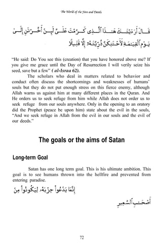 “He said: Do You see this (creation) that you have honored above me? If
you give me grace until the Day of Resurrection I will verily seize his
seed, save but a few” ( al-Israa 62).
         The scholars who deal in matters related to behavior and
conduct often discuss the shortcomings and weaknesses of humans’
souls but they do not put enough stress on this fierce enemy, although
Allah warns us against him at many different places in the Quran. And
He orders us to seek refuge from him while Allah does not order us to
seek refuge from our souls anywhere. Only in the opening to an oratory
did the Prophet (peace be upon him) state about the evil in the souls,
“And we seek refuge in Allah from the evil in our souls and the evil of
our deeds.”



             The goals or the aims of Satan

Long-term Goal
        Satan has one long term goal. This is his ultimate ambition. This
goal is to see humans thrown into the hellfire and prevented from
entering paradise.




                                   72
 
