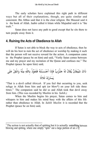 The early scholars have explained this right path in different
ways but all of their explanations, though, are quite similar and
consistent. Ibn Abbas said that it is the clear religion. Ibn Masood said it
is the book of Allah. Jaabir called it Islam while Mujaahid said it is “the
truth
        Satan does not leave any path to good except that he sits there to
turn people away from it.


4. Ruining the Acts of Obedience to Allah
         If Satan is not able to block the way to acts of obedience, then he
will do his best to ruin the act of obedience or worship by making it such
that the person will not receive reward for the action. A companion came
to the Prophet (peace be on him) and said, “Verily Satan comes between
me and my prayer and my recitation of the Quran and confuses me.” The
Prophet (peace be upon him) said,


                        .


“That is a devil called khinzah. If you feel that occurring to you, seek
refuge in Allah from him and spit (or blow*) on your left side three
times.” The companion said he did so and Allah took that devil away
from him. (This was recorded by Muslim in his Sahih.)
         When the Muslim begins his prayer, Satan comes to him and
whispers to him and makes his mind busy with the affairs of this life
rather than obedience to Allah. In Sahih Muslim it is recorded that the
Prophet (peace be on him) said,




 The action is not actually that of spitting but it is actually                between
blowing and spitting, where one simply “spits” out a large portion of air.-J
 