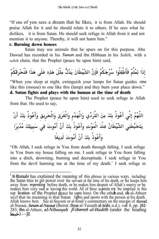 of        and



“If one of you sees a dream that he likes, it is from Allah. He should
praise Allah for it and he should relate it to others. If he sees what he
dislikes, it is from Satan. He should seek refuge in Allah from it and not
mention it to anyone. Thereby, it will not harm him.”
   Burning down houses
         Satan may use animals that he spurs on for this purpose. Abu
Dawud has recorded in his           and ibn Hibbaan in his Sahih, with a
sahih chain, that the Prophet (peace be upon him) said,




“When you sleep at night, extinguish your lamps for Satan guides
like this (mouse) to one like this (lamp) and they burn your place down.”
d. Satan fights and plays with the human at the time of death
         The Prophet (peace be upon him) used to seek refuge in Allah
from that. He used to say,




“Oh Allah, I seek refuge in You from death through falling. I seek refuge
in You from my house falling on me. I seek refuge in You from falling
into a ditch, drowning, burning and decrepitude. I seek refuge in You
from the devil harming me at the time of my death.’ I seek refuge in

             has explained the meaning of this phrase in various wa s, including:
the Satan tries to get power over the servant at the time of his death, or e keeps him
away from                before death, or he makes him despair of Allah’s mercy or he
makes him very sa at leavin this world. All of these as         ma be im lied in this
sup             of the Prophet peace be u on him). On t e other and, n al-Atheer
sai cf that its meaning is that Satan fi ts and sports with the person at his death.
Allah knows best. See al-Suyooti or al-Sindi’s commentary on the mar in of
al-Nasaai,                    (Beirut:       al-Turaath         n.d.), vo . 8, pp.
283;       al-Atheer, al-Nibaayah                  al-Haditb (under the heading
    .


                                           81
 