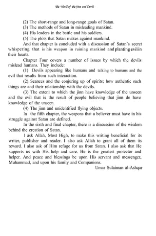 (2) The short-range and long-range goals of Satan.
         (3) The methods of Satan in misleading mankind.
         (4) His leaders in the battle and his soldiers.
         (5) The plots that Satan makes against mankind.
         And that chapter is concluded with a discussion of Satan’s secret
whispering that is his weapon in ruining mankind
their hearts.
         Chapter Four covers a number of issues by which the devils
mislead humans. They include:
         (1) Devils appearing like humans and talking to humans and the
evil that results from such interaction.
         (2) Seances and the conjuring up of spirits; how authentic such
things are and their relationship with the devils.
         (3) The extent to which the jinn have knowledge of the unseen
and the evil that is the result of people believing that jinn do have
knowledge of the unseen.
         (4) The jinn and unidentified flying objects.
         In the fifth chapter, the weapons that a believer must have in his
struggle against Satan are defined.
         In the sixth and final chapter, there is a discussion of the wisdom
behind the creation of Satan.
         I ask Allah, Most High, to make this writing beneficial for its
writer, publisher and reader. I also ask Allah to grant all of them its
reward. I also ask of Him refuge for us from Satan. I also ask that He
 supports us with His help and care. He is the greatest protector and
helper. And peace and blessings be upon His servant and messenger,
Muhammad, and upon his family and Companions.
                                                   Umar Sulaiman al-Ashqar
 