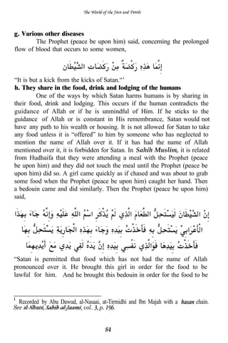 g. Various other diseases
        The Prophet (peace be upon him) said, concerning the prolonged
flow of blood that occurs to some women,


                                                           .
“It is but a kick from the kicks of Satan.“’
h. They share in the food, drink and lodging of the humans
         One of the ways by which Satan harms humans is by sharing in
their food, drink and lodging. This occurs if the human contradicts the
guidance of Allah or if he is unmindful of Him. If he sticks to the
guidance of Allah or is constant in His remembrance, Satan would not
have any path to his wealth or housing. It is not allowed for Satan to take
any food unless it is “offered” to him by someone who has neglected to
mention the name of Allah over it. If it has had the name of Allah
mentioned over it, it is forbidden for Satan. In Sahih Muslim, it is related
from Hudhaifa that they were attending a meal with the Prophet (peace
be upon him) and they did not touch the meal until the Prophet (peace be
upon him) did so. A girl came quickly as if chased and was about to grab
some food when the Prophet (peace be upon him) caught her hand. Then
a bedouin came and did similarly. Then the Prophet (peace be upon him)
said,




“Satan is permitted that food which has not had the name of Allah
pronounced over it. He brought this girl in order for the food to be
lawful for him. And he brought this bedouin in order for the food to be



 Recorded by Abu Dawud, al-Nasaai, at-Tirmidhi and Ibn Majah with a   chain.
See                        vol.   p.


                                       84
 