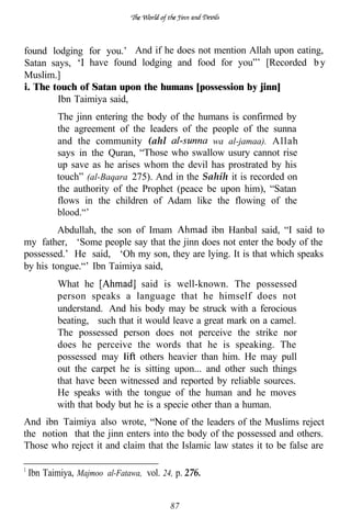 found lodging for you.’ And if he does not mention Allah upon eating,
Satan says,    have found lodging and food for you”’ [Recorded b y
Muslim.]
i. The touch of Satan upon the humans [possession by jinn]
        Ibn Taimiya said,
        The jinn entering the body of the humans is confirmed by
        the agreement of the leaders of the people of the sunna
        and the community (ahl               wa al-jamaa). Allah
        says in the Quran, “Those who swallow usury cannot rise
        up save as he arises whom the devil has prostrated by his
        touch” (al-Baqara 275). And in the Sahih it is recorded on
        the authority of the Prophet (peace be upon him), “Satan
        flows in the children of Adam like the flowing of the
        blood.“’
         Abdullah, the son of Imam          ibn Hanbal said, “I said to
my father, ‘Some people say that the jinn does not enter the body of the
possessed.’ He said, ‘Oh my son, they are lying. It is that which speaks
by his tongue.“’ Ibn Taimiya said,
        What he              said is well-known. The possessed
        person speaks a language that he himself does not
        understand. And his body may be struck with a ferocious
        beating, such that it would leave a great mark on a camel.
        The possessed person does not perceive the strike nor
        does he perceive the words that he is speaking. The
        possessed may       others heavier than him. He may pull
        out the carpet he is sitting upon... and other such things
        that have been witnessed and reported by reliable sources.
        He speaks with the tongue of the human and he moves
        with that body but he is a specie other than a human.
And ibn Taimiya also wrote,            of the leaders of the Muslims reject
the notion that the jinn enters into the body of the possessed and others.
Those who reject it and claim that the Islamic law states it to be false are

 Ibn Taimiya, Majmoo al-Fatawa, vol. 24, p. 276.


                                       87
 
