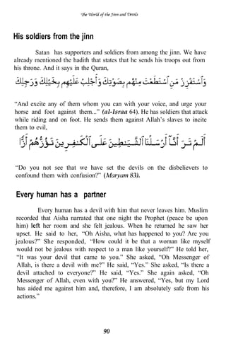 His soldiers from the jinn
         Satan has supporters and soldiers from among the jinn. We have
already mentioned the hadith that states that he sends his troops out from
his throne. And it says in the Quran,




“And excite any of them whom you can with your voice, and urge your
horse and foot against them...” (al-Israa 64). He has soldiers that attack
while riding and on foot. He sends them against Allah’s slaves to incite
them to evil,




“Do you not see that we have set the devils on the disbelievers to
confound them with confusion?”       83).


Every human has a “partner”
         Every human has a devil with him that never leaves him. Muslim
recorded that Aisha narrated that one night the Prophet (peace be upon
him)        her room and she felt jealous. When he returned he saw her
upset. He said to her, “Oh Aisha, what has happened to you? Are you
jealous?” She responded, “How could it be that a woman like myself
would not be jealous with respect to a man like yourself?” He told her,
“It was your devil that came to you.” She asked, “Oh Messenger of
 Allah, is there a devil with me?” He said, “Yes.” She asked, “Is there a
 devil attached to everyone?” He said, “Yes.” She again asked, “Oh
 Messenger of Allah, even with you?” He answered, “Yes, but my Lord
 has aided me against him and, therefore, I am absolutely safe from his
 actions.”




                                  90
 