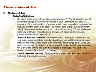 Characteristics of Jinn
 Weakness of JinnWeakness of Jinn
 Limitedto this UniverseLimitedto this Universe
o So which of the favors of your Lord would you deny ? We will attend to you, O
prominent beings. So which of the favors of your Lord would you deny ? O
company of jinn and mankind, if you are able to pass beyond the regions of the
heavens and the earth, then pass. You will not pass except by authority [from
Allah]. So which of the favors of your Lord would you deny ? There will be sent
upon you a flame of fire and smoke, and you will not defend yourselves.
[ Surah ar-Rahman 55, Ayat 33 - 35 ]
o Narrated Jabirbin ‘Abdullah:Narrated Jabirbin ‘Abdullah: The Prophet said, “Cover your utensils and tie
your water skins, and close your doors and keep your children close to you at
night, as the jinns spread out at such time and snatch things away. When you
go to bed, put out your lights, for the mischief-doer (i.e. the rat) may drag away
the wick of the candle and burn the dwellers of the house.” Ata said, “The
devils.” (instead of the jinns). [ Bukhari ]
o Hadith - Muwatta, 49.21 ::Hadith - Muwatta, 49.21 :: ...Shaytan does not open a locked door or untie a
tied knot, or uncover a vessel.
 