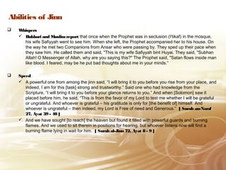 Abilities of Jinn
 WhispersWhispers
 Bukhari and MuslimreportBukhari and Muslimreport that once when the Prophet was in seclusion (I'tikaf) in the mosque,
his wife Safiyyah went to see him. When she left, the Prophet accompanied her to his house. On
the way he met two Companions from Ansar who were passing by. They sped up their pace when
they saw him. He called them and said, "This is my wife Safiyyah bint Huyai. They said, "Subhan
Allah! O Messenger of Allah, why are you saying this?" The Prophet said, "Satan flows inside man
like blood. I feared, may be he put bad thoughts about me in your minds.“
 Speedpeed
 A powerful one from among the jinn said, “I will bring it to you before you rise from your place, and
indeed, I am for this [task] strong and trustworthy.” Said one who had knowledge from the
Scripture, “I will bring it to you before your glance returns to you.” And when [Solomon] saw it
placed before him, he said, “This is from the favor of my Lord to test me whether I will be grateful
or ungrateful. And whoever is grateful – his gratitude is only for [the benefit of] himself. And
whoever is ungrateful – then indeed, my Lord is Free of need and Generous.” [ Surah an-Naml
27, Ayat 39 - 40 ]
 And we have sought [to reach] the heaven but found it filled with powerful guards and burning
flames. And we used to sit therein in positions for hearing, but whoever listens now will find a
burning flame lying in wait for him. [ Surah al-Jinn 72, Ayat 8 - 9 ]
 