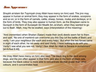 Jinn Appearance
Shaykh al-Islam Ibn Taymiyah (may Allah have mercy on him) said: The jinn may
appear in human or animal form; they may appear in the form of snakes, scorpions
and so on; or in the form of camels, cattle, sheep, horses, mules and donkeys; or in
the form of birds. They may also appear in human form, as the Shaytaan came to
Quraysh in the form of Suraaqah ibn Maalik ibn Ja‘sham, when they wanted to go
out to Badr. Allah, may He be exalted, says (interpretation of the meaning):
“And (remember) when Shaitan (Satan) made their (evil) deeds seem fair to them
and said, ‘No one of mankind can overcome you this Day (of the battle of Badr) and
verily, I am your neighbour (for each and every help).’ But when the two forces came
in sight of each other, he ran away and said Verily, I have nothing to do with you.
Verily! I see what you see not. Verily! I fear Allah for Allah is Severe in punishment’”
[al-Anfaal 8:48].
He (may Allah have mercy on him) also said: The black dog is the devil among
dogs, and the jinn often appear in that form, and also in the form of black cats,
because the black colour is more able to concentrate devilish power than other
colours, and it concentrates heat.
 