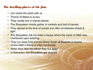 The dwelling-places of the jinn
• Jinn share the earth with us
• Throne of Iblees is at sea
• They mostly live in impure places
• The Shayateen mostly gather in markets and trail of camels
• They spread at the time of sunset and often sit between shade &
light
• The Shayateen will not enter a house where the name of Allah was
mentioned upon entering.
• They run away from homes where Surah al-Baqarah is recited,
where Allah’s Name is often mentioned
• When they hear the adhan they run away
• In Ramadan, the Shayateen are chained
 