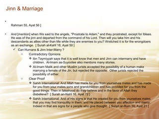 Jinn & Marriage
•
Rahman 55, Ayat 56 ]
• And [mention] when We said to the angels, "Prostrate to Adam," and they prostrated, except for Iblees.
He was of the jinn and departed from the command of his Lord. Then will you take him and his
descendants as allies other than Me while they are enemies to you? Wretched it is for the wrongdoers
as an exchange. [ Surah al-Kahf 18, Ayat 50 ]
 Can Humans & Jinn Inter-Marry ?
o Contradictory Opinions
 Ibn Taymiyyah says that it is well know that men and Jinn can intermarry and have
children. Al-Imam as-Suyootee also mentions many stories.
 Al-Imam Malik and other Muslim jurists accepted the possibility of a human make
marrying a female of the Jin, but rejected the opposite. Other jurists rejected the
possibility of either.
o Clear Proof
 Sahih International: And Allah has made for you from yourselves mates and has made
for you from your mates sons and grandchildren and has provided for you from the
good things. Then in falsehood do they believe and in the favor of Allah they
disbelieve? [ Surah an-Nahl 16, Ayat 72 ]
 Sahih International: And of His signs is that He created for you from yourselves mates
that you may find tranquility in them; and He placed between you affection and mercy.
Indeed in that are signs for a people who give thought. [ Surah ar-Rum 30, Ayat 21 ]
 