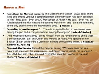 Qareen :: Jinn
• Abd-Allaah ibn Mas’ood narrated: The Messenger of Allaah (SAW) said: There
is no one among you but a companion from among the jinn has been assigned
to him.” They said, “Even you, O Messenger of Allaah?’ He said, “Even me, but
Allaah helped me with him and he became Muslim (or: and I am safe from him),
so he only enjoins me to do that which is good.” [ Muslim]
• According to anotherreport, “… There is assigned to him a companion from
among the jinn and a companion from among the angels.” [Saheeh Muslim]
•  And whosoever turns away (blinds himself) from the remembrance of the Most
Beneficent (Allah) (i.e. this Quran and worship of Allah), We appoint for him
Shaitan (Satan devil) to be a Qarin (an intimate companion) to him. [ Surah Az-
Zukhruf 43, Ayat 36]
• Narrated Abu Huraira: I heard the Prophet saying, "Whoever sees me in a
dream will see me in his wakefulness, and Satan cannot imitate me in shape."
Abu 'Abdullah said, "Ibn Sirin said, 'Only if he sees the Prophet in his (real)
shape.'" [ Saheeh al-Bukhari ]
 