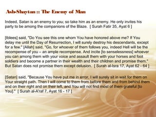 Ash-Shaytan :: The Enemy of Man
Indeed, Satan is an enemy to you; so take him as an enemy. He only invites his
party to be among the companions of the Blaze. [ Surah Fatir 35, Ayat 6 ]
[Iblees] said, "Do You see this one whom You have honored above me? If You
delay me until the Day of Resurrection, I will surely destroy his descendants, except
for a few." [Allah] said, "Go, for whoever of them follows you, indeed Hell will be the
recompense of you – an ample recompense. And incite [to senselessness] whoever
you can among them with your voice and assault them with your horses and foot
soldiers and become a partner in their wealth and their children and promise them."
But Satan does not promise them except delusion. [ Surah al-Isra 17, Ayat 62 - 64 ]
[Satan] said, "Because You have put me in error, I will surely sit in wait for them on
Your straight path. Then I will come to them from before them and from behind them
and on their right and on their left, and You will not find most of them grateful [to
You]." [ Surah al-A'raf 7, Ayat 16 - 17 ]
 