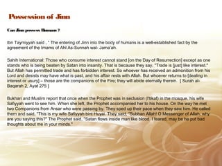 Possession of Jinn
Can Jinn possess Humans ?
Ibn Taymiyyah said , “ The entering of Jinn into the body of humans is a well-established fact by the
agreement of the Imams of Ahl As-Sunnah wal- Jama’ah.
Sahih International: Those who consume interest cannot stand [on the Day of Resurrection] except as one
stands who is being beaten by Satan into insanity. That is because they say, "Trade is [just] like interest."
But Allah has permitted trade and has forbidden interest. So whoever has received an admonition from his
Lord and desists may have what is past, and his affair rests with Allah. But whoever returns to [dealing in
interest or usury] – those are the companions of the Fire; they will abide eternally therein. [ Surah al-
Baqarah 2, Ayat 275 ]
Bukhari and Muslim report that once when the Prophet was in seclusion (I'tikaf) in the mosque, his wife
Safiyyah went to see him. When she left, the Prophet accompanied her to his house. On the way he met
two Companions from Ansar who were passing by. They sped up their pace when they saw him. He called
them and said, "This is my wife Safiyyah bint Huyai. They said, "Subhan Allah! O Messenger of Allah, why
are you saying this?" The Prophet said, "Satan flows inside man like blood. I feared, may be he put bad
thoughts about me in your minds."
 