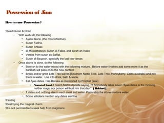 Possession of Jinn
How to cure Possession ?
•Read Quran & Dhikr
– With wudu do the following
• Ayatul Qursi, (the most effective).
• Surah FatiHa,
• Surah Ikhlaas
• al-Mi’wadhatayn: Surah al-Falaq, and surah an-Naas
• Verses from surah as-Saffat.
• Surah al-Baqarah, specially the last two verses
– Once above is done, do the following
• Blow on to the water mixed with the following mixture. Before water finishes add some more it as the
barakah will pass on to the new content
• Break and/or grind Lote Tree leaves [Southern Nettle Tree, Lote Tree, Honeyberry, Celtis australis] and mix
them in water. Use it to drink, bath & wudu.
• Eat Ajwa dates. Has Baraka as mentioned by Prophet (saw)
– Narrated Saud: I heard Allah's Apostle saying, "If Somebody takes seven 'Ajwa dates in the morning,
neither magic nor poison will hurt him that day." [ Bukhari ]
• 7 dates and nothing else in each meal and water. Preferably the above mixture water.
• Some scholars mention any dates are fine
•Fasting
•Destroying the magical charm
•It is not permissible to seek help from magicians
 