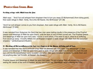 Protection from Jinn
Seeking refuge with Allah fromthe jinn:
Allah says : “And if an evil whisper from shaytaan tries to turn you away (O Muhammad) (from doing good),
then seek refuge in Allah. Verily, He is the All‑Hearer, the All‑Knower” [41:36]
“And if an evil whisper comes to you from shaytaan, then seek refuge with Allah. Verily, He is All-Hearer,
All-Knower” [7:200]
It was narrated from Sulayman ibn Sard that two men were trading insults in the presence of the Prophet
(peace and blessings of Allah be upon them), until the face of one of them turned red. The Prophet (peace
and blessings of Allah be upon him) said, “I know a word which, if he were to say it, what he is suffering
from would go away: ‘A’oodhu Billahi min al-Shaytan il-rajeem (I seek refuge with Allah from the accursed
shaytan).’” (al-Bukhaariand Muslim)
2 – Reciting al-Mu’awwidhatayn (the last two chapters of the Quran, al-Falaq and al-Nas):
It was narrated that Abu Sa’id al-Khudri (may Allah be pleased with him) said: “The Messenger of Allah
(peace and blessings of Allah be upon him) used to seek refuge with Allah from the jinn and from the evil
eye until the Mu’awwidhatayn were revealed, and when they were revealed he started to recite them and
not anything else.”(al-Tirmidhi, al-Nasaa’i, Ibn Maajah.)
Prophet (peace and blessings of Allaah be upon him) said, “To put a barrier that will prevent the jinn from
seeing the ‘awrah of the sons of Aadam, let any one of you say ‘Bismillaah’ when entering the toilet.
 