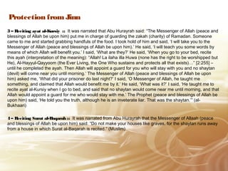 Protection from Jinn
3 – Reciting ayat al-Kursiy :: It was narrated that Abu Hurayrah said: “The Messenger of Allah (peace and
blessings of Allah be upon him) put me in charge of guarding the zakah (charity) of Ramadan. Someone
came to me and started grabbing handfuls of the food. I took hold of him and said, ‘I will take you to the
Messenger of Allah (peace and blessings of Allah be upon him).’ He said, ‘I will teach you some words by
means of which Allah will benefit you.’ I said, ‘What are they?’ He said, ‘When you go to your bed, recite
this ayah (interpretation of the meaning): “Allah! La ilaha illa Huwa (none has the right to be worshipped but
He), Al-Hayyul-Qayyoom (the Ever Living, the One Who sustains and protects all that exists)…” [2:255] –
until he completed the ayah. Then Allah will appoint a guard for you who will stay with you and no shaytan
(devil) will come near you until morning.’ The Messenger of Allah (peace and blessings of Allah be upon
him) asked me, ‘What did your prisoner do last night?’ I said, ‘O Messenger of Allah, he taught me
something, and claimed that Allah would benefit me by it.’ He said, ‘What was it?’ I said, ‘He taught me to
recite ayat al-Kursiy when I go to bed, and said that no shaytan would come near me until morning, and that
Allah would appoint a guard for me who would stay with me.’ The Prophet (peace and blessings of Allah be
upon him) said, ‘He told you the truth, although he is an inveterate liar. That was the shaytan.’” (al-
Bukhaari)
4 – Reciting Surat al-Baqarah :: It was narrated from Abu Hurayrah that the Messenger of Allaah (peace
and blessings of Allah be upon him) said: “Do not make your houses like graves, for the shaytan runs away
from a house in which Surat al-Baqarah is recited.” (Muslim)
 