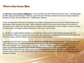 Protection from Jinn
5 – The last verses of Surat al-Baqarah :: It was narrated that Abu Mas’ood al-Ansari said: “The Messenger
of Allah (peace and blessings of Allah be upon him) said: ‘Whoever recites the last two verses of Surat al-
Baqarah at night, that will suffice him.’” (al-Bukhaari, Muslim)
It was narrated from al-Nu’man ibn Basheer (may Allah be pleased with him) that the Prophet (peace and
blessings of Allah be upon him) said: “Allah inscribed a book two thousand years before He created the
heavens and the earth, from which the last two ayahs of Surat al-Baqarah were revealed. If they are recited
for three nights, no shaytan (devil) will remain in the house”. (al-Tirmidhi).
6 – Reciting “La ilaha ill-Allah wahdahu la shareeka lah, lahu’l-mulk wa lahu’l-hamd wa huwa ‘ala kulli
shayin qadeer (There is no god except Allah Alone with no partner or associate; His is the Sovereignty and
His is the praise, and He is able to do all things)” one hundred times.
It was narrated from Abu Hurayrah that the Messenger of Allah (peace and blessings of Allah be upon him)
said: “Whoever says “La ilaha ill-Allah wahdahu la shareeka lah, lahu’l-mulk wa lahu’l-hamd wa huwa ‘ala
kulli shayin qadeer” one hundred times in the day, will have a reward equivalent to that of freeing ten
slaves, one hundred hasanahs (good deeds) will be recorded for him, and one hundred sayiahs (bad
deeds) will be erased from his record, and it will be protection for him from the shaytan for that day, until
evening comes. No one could achieve any better than him except the one who does more than he did.”(al-
Bukhaari, Muslim)
 