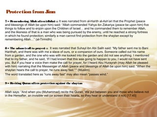 Protection from Jinn
7 – Remembering Allah often (dhikr) :: It was narrated from al-Harith al-Ash’ari that the Prophet (peace
and blessings of Allah be upon him) said: “Allah commanded Yahya ibn Zakariya (peace be upon him) five
things to follow and to enjoin upon the Children of Israel… and he commanded them to remember Allah,
and the likeness of that is a man who was being pursued by the enemy, until he reached a strong fortress
in which he found protection; similarly a man cannot find protection from the shaytan except by
remembering Allah…” (al-Tirmidhi)
8 – The adaan (call to prayer) :: It was narrated that Suhayl ibn Abi Salih said: “My father sent me to Bani
Harithah, and there was with me a slave of ours, or a companion of ours. Someone called out his name
from a garden, and the one who was with me looked into the garden and did not see anything. I mentioned
that to my father, and he said, ‘If I had known that this was going to happen to you, I would not have sent
you. But if you hear a voice then make the call for prayer, for I heard Abu Hurayrah (may Allah be pleased
with him) narrating that the Messenger of Allah (peace and blessings of Allah be upon him) said: “When the
shaytan hears the call to prayer, he runs away fast.”’” (Muslim).
The word translated here as “runs away fast” may also mean “passes wind.”
9 – Reciting Quran offers protection against the shaytan
Allah says: “And when you (Muhammad) recite the Quran, We put between you and those who believe not
in the Hereafter, an invisible veil (or screen their hearts, so they hear or understand it not) [17:45]
 