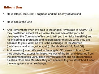 Ibliss :: Jinn
• He is Iblees, the Great Taaghoot, and the Enemy of Mankind
• He is one of the Jinn
• And (remember) when We said to the angels; "Prostrate to Adam." So
they prostrated except Iblis (Satan). He was one of the jinns; he
disobeyed the Command of his Lord. Will you then take him (Iblis) and
his offspring as protectors and helpers rather than Me while they are
enemies to you? What an evil is the exchange for the Zalimun
(polytheists, and wrong-doers, etc). [Surah al-Kahf 18, Ayat 50]
• And [mention] when We said to the angels, "Prostrate to Adam," and
they prostrated, except for Iblees. He was of the jinn and departed from
the command of his Lord. Then will you take him and his descendants
as allies other than Me while they are enemies to you? Wretched it is for
the wrongdoers as an exchange.
 