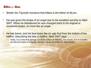 Ibliss :: Jinn
• Sheikh Ibn Taymiah mentions that Iblees is the father of all jinn.
• He was given the shape of an angel due to his excellent worship to Allah
SWT. When he disbelieved he was changed back to his original or
worsened shape, no more like an angel.
• He has horns, and his face looks like an ugly fruit from the bottom of the
hellfire. Describing the tree in hellfire, Allah SWT says
– Verily, it is a tree that springs out of the bottom of Hell-fire, The shoots of its fruit-stalks
are like the heads of Shayatin (devils) [ Surah As-Saffat 37, Ayat 64-65 ]
 