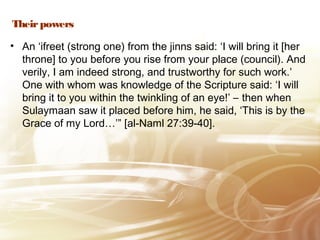 Theirpowers
• An ‘ifreet (strong one) from the jinns said: ‘I will bring it [her
throne] to you before you rise from your place (council). And
verily, I am indeed strong, and trustworthy for such work.’
One with whom was knowledge of the Scripture said: ‘I will
bring it to you within the twinkling of an eye!’ – then when
Sulaymaan saw it placed before him, he said, ‘This is by the
Grace of my Lord…’” [al-Naml 27:39-40].
 