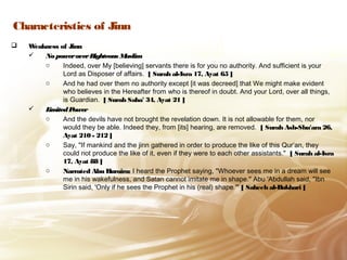 Characteristics of Jinn
 Weakness of JinnWeakness of Jinn
 NopoweroverRighteous MuslimNopoweroverRighteous Muslim
o Indeed, over My [believing] servants there is for you no authority. And sufficient is your
Lord as Disposer of affairs. [ Surah al-Isra 17, Ayat 65 ]
o And he had over them no authority except [it was decreed] that We might make evident
who believes in the Hereafter from who is thereof in doubt. And your Lord, over all things,
is Guardian. [ Surah Saba' 34, Ayat 21 ]
 LimitedPowerLimitedPower
o And the devils have not brought the revelation down. It is not allowable for them, nor
would they be able. Indeed they, from [its] hearing, are removed. [ Surah Ash-Shu'ara 26,
Ayat 210 - 212 ]
o Say, "If mankind and the jinn gathered in order to produce the like of this Qur’an, they
could not produce the like of it, even if they were to each other assistants." [ Surah al-Isra
17, Ayat 88 ]
o Narrated Abu Huraira:Narrated Abu Huraira: I heard the Prophet saying, "Whoever sees me in a dream will see
me in his wakefulness, and Satan cannot imitate me in shape." Abu 'Abdullah said, "Ibn
Sirin said, 'Only if he sees the Prophet in his (real) shape.'" [ Saheeh al-Bukhari ]
 