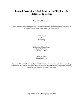 Toward Error-Statistical Principles of Evidence in
Statistical Inference
Nicole Mee-Hyaang Jinn
Thesis submitted to the faculty of the Virginia Polytechnic Institute and State University in
partial fulfillment of the requirements for the degree of
Master of Arts
In
Philosophy
Deborah G. Mayo, Chair
Lydia K. Patton
Joseph C. Pitt
April 28, 2014
Blacksburg, VA
Keywords: Statistical Inference, Evidential/Inferential Interpretations, Evidence, Sampling
distributions, Likelihood Principle, Bayesian methods, Error Statistics, Frequentist methods,
Philosophy of Statistics, Statistics Education
Copyright © Nicole Mee-Hyaang Jinn 2014
 