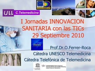 C.Telemedicina

I Jornadas INNOVACION
SANITARIA con las TICs
29 Septiembre 2010
Prof.Dr.O.Ferrer-Roca
Cátedra UNESCO Telemedicina
Cátedra Telefónica de Telemedicina

 
