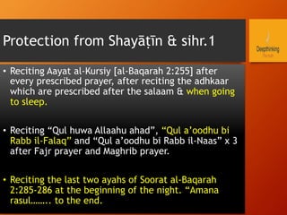 Protection from Shayāṭīn & sihr.1
•  Reciting Aayat al-Kursiy [al-Baqarah 2:255] after
every prescribed prayer, after reciting the adhkaar
which are prescribed after the salaam & when going
to sleep.
•  Reciting “Qul huwa Allaahu ahad”, “Qul a’oodhu bi
Rabb il-Falaq” and “Qul a’oodhu bi Rabb il-Naas” x 3
after Fajr prayer and Maghrib prayer.
•  Reciting the last two ayahs of Soorat al-Baqarah
2:285-286 at the beginning of the night. “Amana
rasul…….. to the end.
 